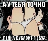 а у тебя точно печка дубасит я ебу?