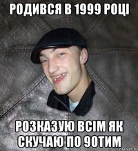 родився в 1999 році розказую всім як скучаю по 90тим