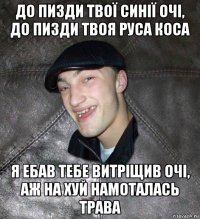 до пизди твої синії очі, до пизди твоя руса коса я ебав тебе витріщив очі, аж на хуй намоталась трава