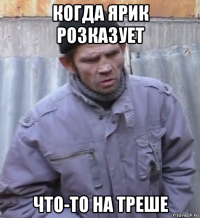 когда ярик розказует что-то на треше