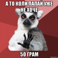 а то коли папай уже не хоче 50 грам