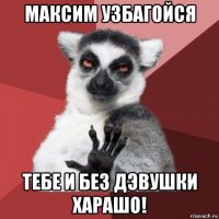 максим узбагойся тебе и без дэвушки харашо!