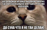 когда видишь на улице любовную парочку, где она секси бейба не в рот ебись, а он чмо колхозное. да сука что я не так делаю