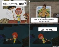 привет,ты кто? мы те,кто тебе психику сломали )))) шуткуют....