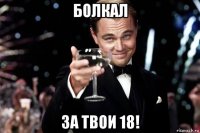 болкал за твои 18!