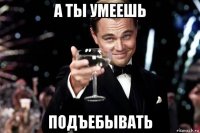 а ты умеешь подъебывать