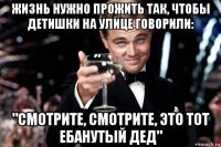 жизнь нужно прожить так, чтобы детишки на улице говорили: "смотрите, смотрите, это тот ебанутый дед"