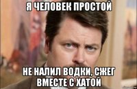 я человек простой не налил водки, сжег вместе с хатой