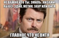 не важно кто ты, эмиль , низами, абхаз, эдик, метин, заур или витя главное что не витя