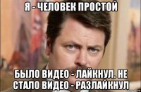 я - человек простой было видео - лайкнул. не стало видео - разлайкнул