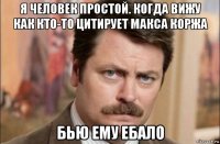 я человек простой. когда вижу как кто-то цитирует макса коржа бью ему ебало