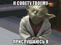 к совету твоему прислушаюсь я