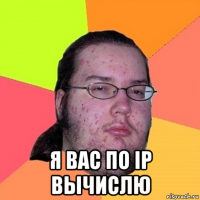  я вас по ip вычислю