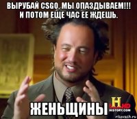 вырубай csgo, мы опаздываем!!! и потом еще час ее ждешь. женьщины