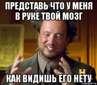 представь что у меня в руке твой мозг как видишь его нету