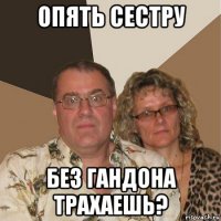 опять сестру без гандона трахаешь?