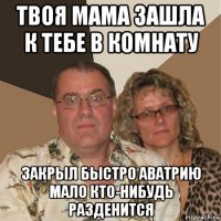 твоя мама зашла к тебе в комнату закрыл быстро аватрию мало кто-нибудь разденится