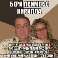 бери пример с кирилла он учится хорошо, два кружка посещает, родителям по дому помогает, слушается их, за компьютером как ты, долго не сидит