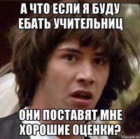 а что если я буду ебать учительниц они поставят мне хорошие оценки?