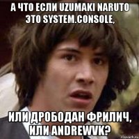 а что если uzumaki naruto это system.console, или дрободан фрилич, или andrewvk?