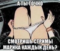 а ты точно смотришь стримы марика каждый день?