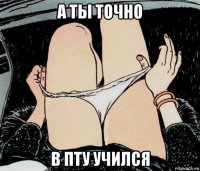 а ты точно в пту учился