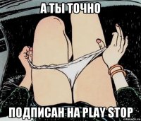 а ты точно подписан на play stop