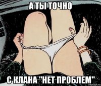 а ты точно с клана "нет проблем"