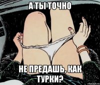 а ты точно не предашь, как турки?