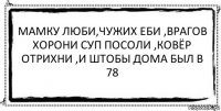 Мамку люби,чужих еби ,врагов хорони суп посоли ,ковёр отрихни ,и штобы дома был в 78 