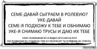 Семе-давай сыграем в ролевую?
Уке-давай
Семе-Я подхожу к тебе и обнимаю
Уке-Я снимаю трусы и даю их тебе Семе-скамкываю их и жадно бросаю на пол
Уке-подымаю их отдаю их тебе и говорю:Нет ты пойдешь их стирать