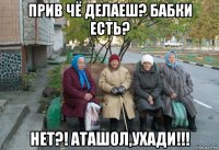 прив чё делаеш? бабки есть? нет?! аташол,ухади!!!