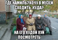 где камиль?хочу в музей сходить..куда? на его худой хуй посмотреть