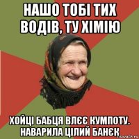 нашо тобі тих водів, ту хімію хойці бабця влєє кумпоту. наварила цілий банєк