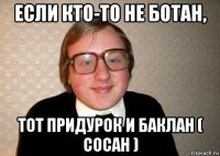 если кто-то не ботан, тот придурок и баклан ( сосан )