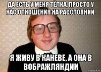 да есть у меня тёлка, просто у нас отношения на расстоянии. я живу в каневе, а она в вображляндии