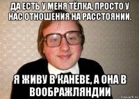 да есть у меня тёлка, просто у нас отношения на расстоянии. я живу в каневе, а она в воображляндии