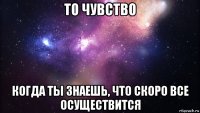 то чувство когда ты знаешь, что скоро все осуществится