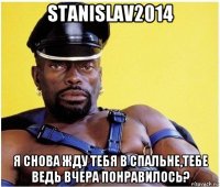 stanislav2014 я снова жду тебя в спальне,тебе ведь вчера понравилось?