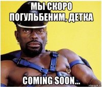 мы скоро погульбеним, детка coming soon...