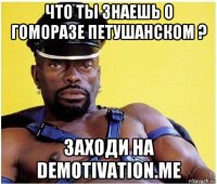 что ты знаешь о гоморазе петушанском ? заходи на demotivation.me