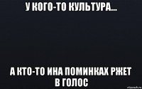 у кого-то культура... а кто-то ина поминках ржет в голос