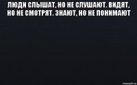 люди слышат, но не слушают. видят, но не смотрят. знают, но не понимают 