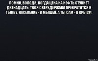 помни, володя, когда цена на нефть стукнет двенадцать, твоя сверхдержава превратится в тыкву, население - в мышей, а ты сам - в крысу ! 