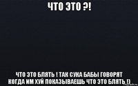 что это ?! что это блять ! так сука бабы говорят когда им хуй показываешь что это блять !)