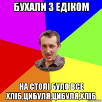 бухали з едіком на столі було все хліб,цибуля,цибуля,хліб