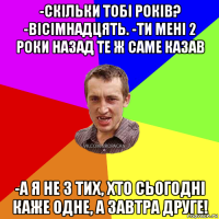 -скільки тобі років? -вісімнадцять. -ти мені 2 роки назад те ж саме казав -а я не з тих, хто сьогодні каже одне, а завтра друге!