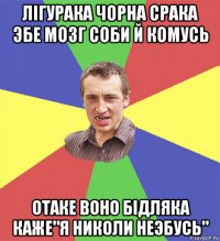 лігурака чорна срака эбе мозг соби й комусь отаке воно бідляка каже"я николи неэбусь"