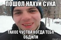 пошол нахуй сука такое чуства когда тебя обдили