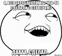 о, все заработало, вы что-то сделали с сервером? даааа, сделал...